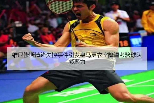 维尼修斯情绪失控事件引发皇马更衣室降温考验球队凝聚力